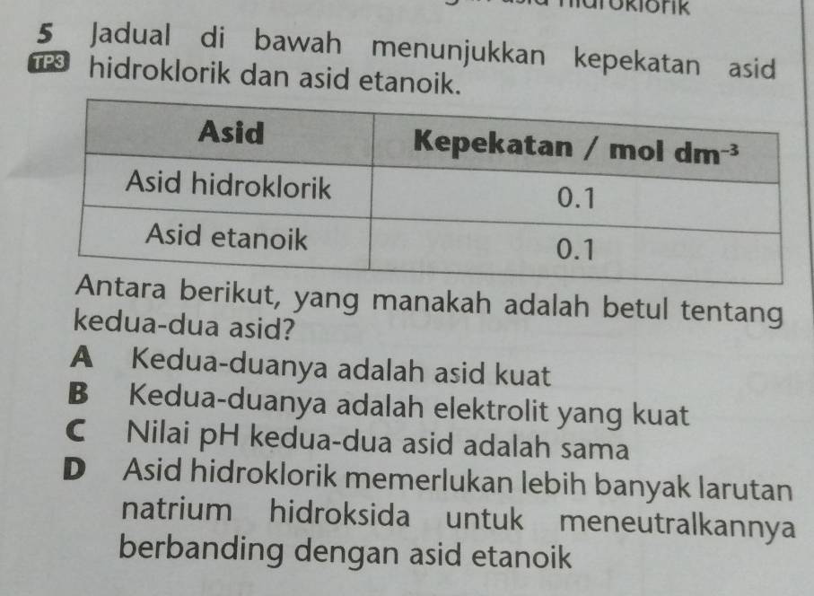 Jadual di bawah menunjukkan kepekatan asid
hidroklorik dan asid etanoik.
berikut, yang manakah adalah betul tentang
kedua-dua asid?
A Kedua-duanya adalah asid kuat
B Kedua-duanya adalah elektrolit yang kuat
C Nilai pH kedua-dua asid adalah sama
D Asid hidroklorik memerlukan lebih banyak larutan
natrium hidroksida untuk meneutralkannya
berbanding dengan asid etanoik