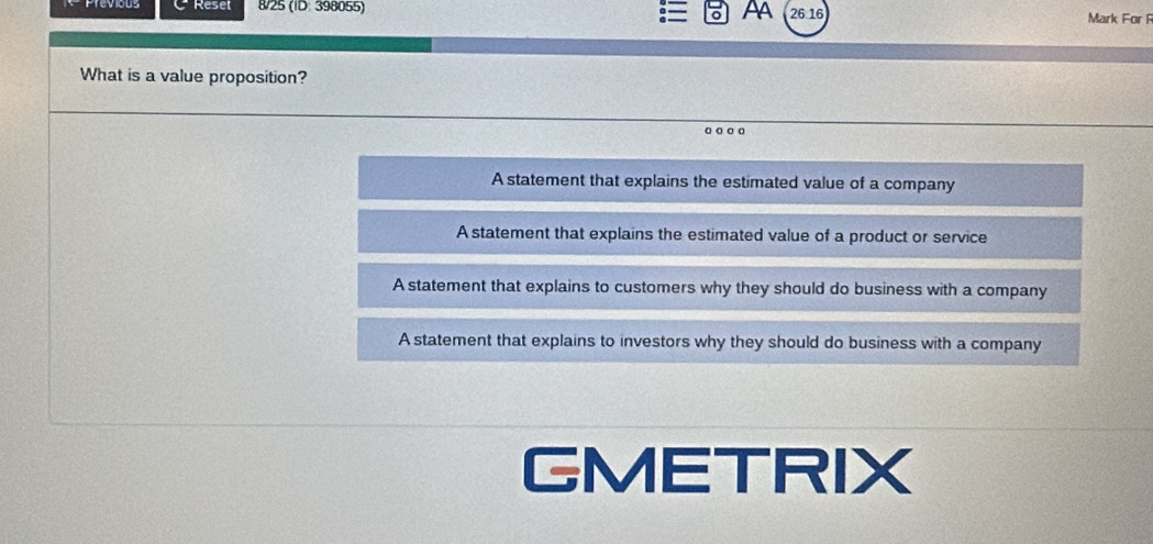 Résel 8/25 (ID: 398055) Aa 26 16 Mark For F
What is a value proposition?
A statement that explains the estimated value of a company
A statement that explains the estimated value of a product or service
A statement that explains to customers why they should do business with a company
A statement that explains to investors why they should do business with a company
GMETRIX