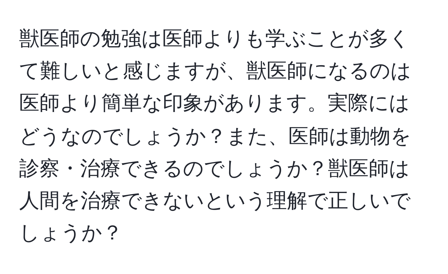 獣医師の勉強は医師よりも学ぶことが多くて難しいと感じますが、獣医師になるのは医師より簡単な印象があります。実際にはどうなのでしょうか？また、医師は動物を診察・治療できるのでしょうか？獣医師は人間を治療できないという理解で正しいでしょうか？