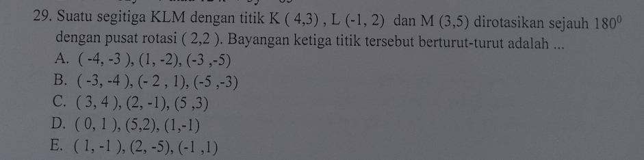 Suatu segitiga KLM dengan titik K(4,3), L(-1,2) dan M(3,5) dirotasikan sejauh 180°
dengan pusat rotasi (2,2). Bayangan ketiga titik tersebut berturut-turut adalah ...
A. (-4,-3), (1,-2), (-3,-5)
B. (-3,-4), (-2,1), (-5,-3)
C. (3,4), (2,-1), (5,3)
D. (0,1),(5,2), (1,-1)
E. (1,-1),(2,-5), (-1,1)