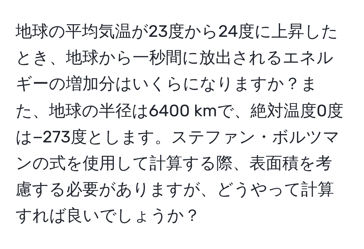 地球の平均気温が23度から24度に上昇したとき、地球から一秒間に放出されるエネルギーの増加分はいくらになりますか？また、地球の半径は6400 kmで、絶対温度0度は−273度とします。ステファン・ボルツマンの式を使用して計算する際、表面積を考慮する必要がありますが、どうやって計算すれば良いでしょうか？