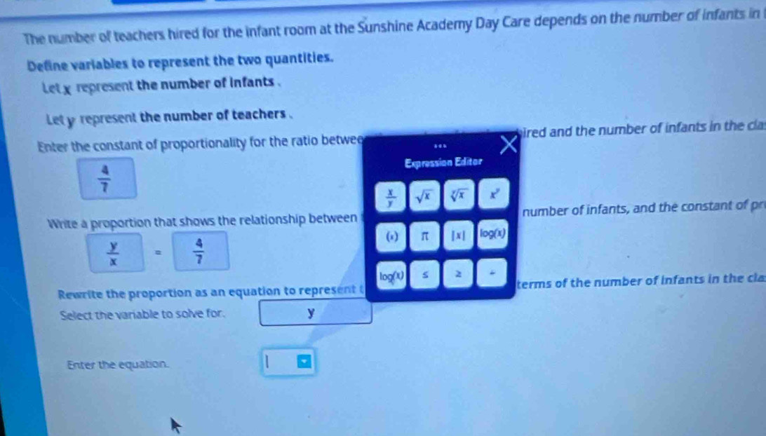 The number of teachers hired for the infant room at the Sunshine Academy Day Care depends on the number of infants in 
Define variables to represent the two quantities. 
let x represent the number of infants . 
Let y represent the number of teachers . 
Enter the constant of proportionality for the ratio betwee gired and the number of infants in the cla
 4/7 
Expression Editor
 x/y  sqrt(x) sqrt[y](x) x^y
Write a proportion that shows the relationship between number of infants, and the constant of pr 
ω π |x|. log (x
 y/x  。  4/7 
log (x) s 2
Rewrite the proportion as an equation to represent terms of the number of infants in the cla 
Select the variable to solve for. y
Enter the equation.