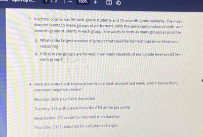 109%
3. A school chorus has 90 sixth-grade students and 75 seventh-grade students. The music
director wants to make groups of performers, with the same combination of sixth- and
seventh-grade students in each group. She wants to form as many groups as possible.
a. What is the largest number of groups that could be formed? Explain or show your
reasoning.
b. If that many groups are formed, how many students of each grade level would be in
each group?
4. Here are some bank transactions from a bank account last week. Which transactions
represent negative values?
Monday: $650 paycheck deposited
Tuesday: $40 withdrawal from the ATM at the gas pump
Wednesday: $20 credit for returned merchandise
Thursday: $125 deducted for cell phone charges