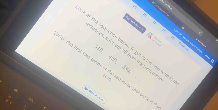 sarxmaths. u 
2C 
9 The Gunpawder Pie 。 
2D 
2E 
ookwork code: 2. not allower Calculató
4,345 XP 
S Sparx Math 
Summary 
at the sequence below. To get to the next term 
arielle Tchana Matfock Menu 
uence, subtract 90 from the term be
10, 420, 330, . zero. 
e the first two terms of the sequence that are less 
* 
Watch vide 
C