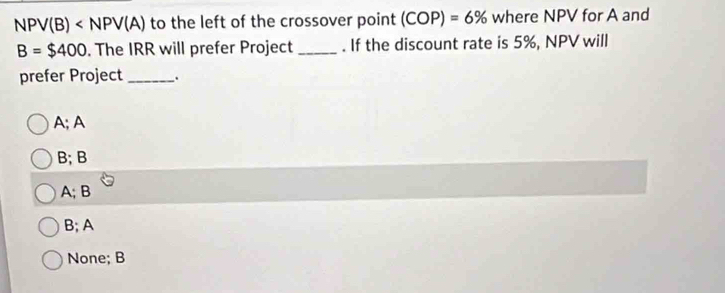 NPV(B) to the left of the crossover point (COP)=6% where NPV for A and
B=$400. The IRR will prefer Project _. If the discount rate is 5%, NPV will
prefer Project _.
A; A
B; B
A; B
B; A
None; B