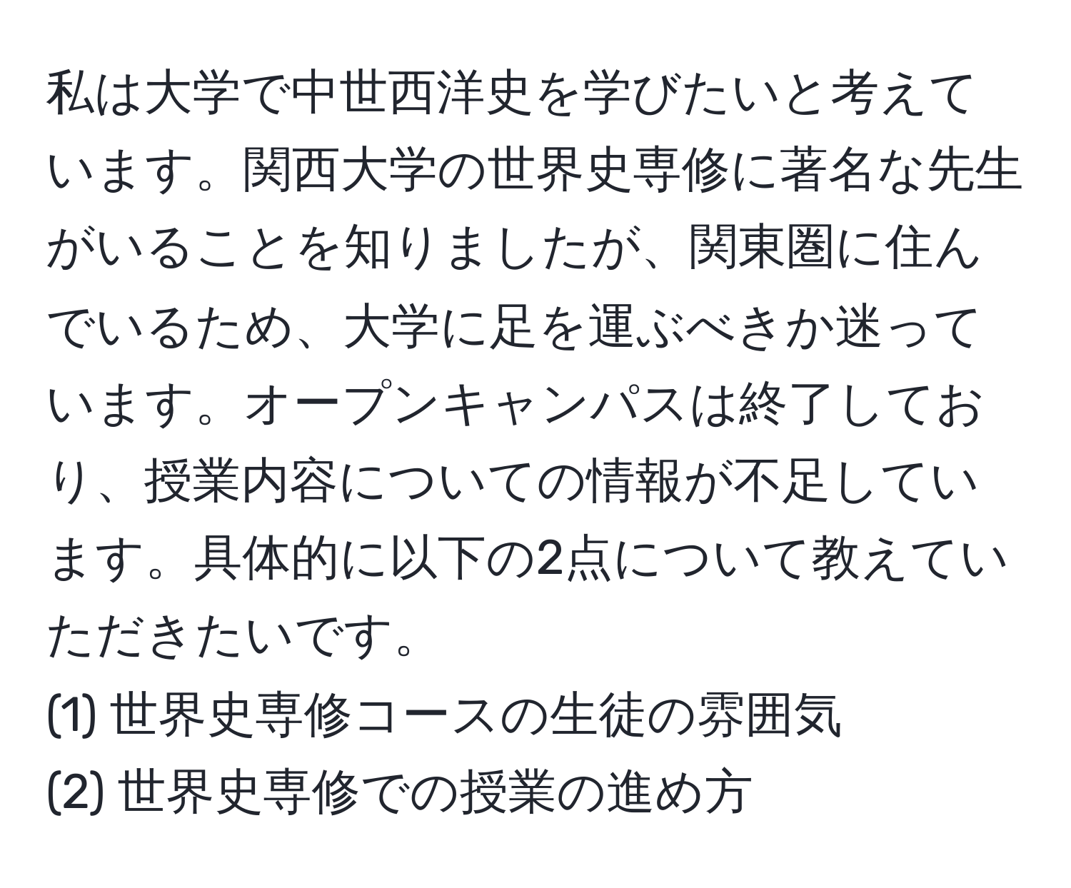 私は大学で中世西洋史を学びたいと考えています。関西大学の世界史専修に著名な先生がいることを知りましたが、関東圏に住んでいるため、大学に足を運ぶべきか迷っています。オープンキャンパスは終了しており、授業内容についての情報が不足しています。具体的に以下の2点について教えていただきたいです。
(1) 世界史専修コースの生徒の雰囲気
(2) 世界史専修での授業の進め方