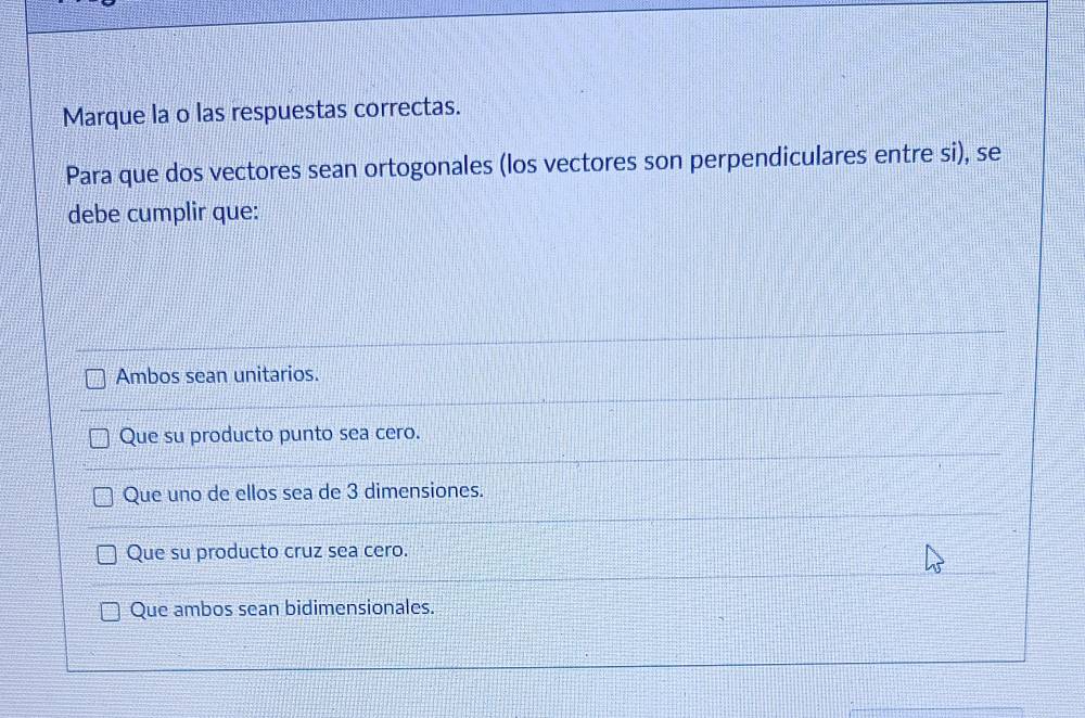 Marque la o las respuestas correctas.
Para que dos vectores sean ortogonales (los vectores son perpendiculares entre si), se
debe cumplir que:
Ambos sean unitarios.
Que su producto punto sea cero.
Que uno de ellos sea de 3 dimensiones.
Que su producto cruz sea cero.
Que ambos sean bidimensionales.