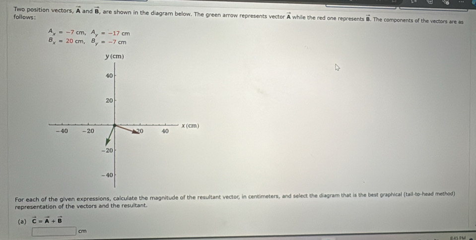 Two position vectors, vector A and vector B , are shown in the diagram below. The green arrow represents vector
follows: vector A while the red one represents vector B. The components of the vectors are as
A_x=-7cm,A_y=-17cm
B_x=20cm,B_y=-7cm
For each of the given expressions, calculate the magnitude of the resultant vector; in centimeters, and select the diagram that is the best graphical (tail-to-head method)
representation of the vectors and the resultant.
(a) vector C=vector A+vector B
□ cm