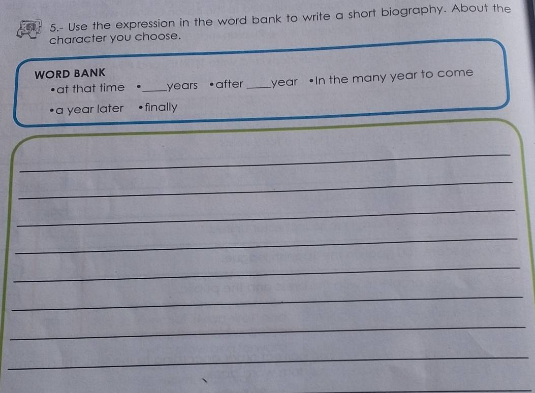 5.- Use the expression in the word bank to write a short biography. About the 
character you choose. 
WORD BANK 
•at that time •_ years •after _ year •In the many year to come 
a year later •finally 
_ 
_ 
_ 
_ 
_ 
_ 
_ 
_ 
_