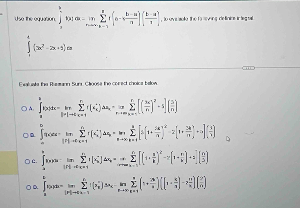 Use the equation, ∈tlimits _a^(bf(x)dx=limlimits _nto ∈fty)sumlimits _(k=1)^nf(a+k (b-a)/n )( (b-a)/n ) , to evaluate the following definite integral.
∈tlimits _1^(4(3x^2)-2x+5)dx
Evaluate the Riemann Sum. Choose the correct choice below.
A. ∈t _a^(bf(x)dx=limlimits _(i=1)^nf(x_k^*)△ x_k)=limlimits _nto ∈fty sumlimits _(k=1)^n[( 3k/n )^2+5]( 3/n )
B. ∈tlimits _a^(bf(x)dx=limlimits _(i=1)^nf(x_k^*)△ x_k)=limlimits _nto ∈fty sumlimits _(k=1)^n[3(1+ 3k/n )^2-2(1+ 3k/n )+5]( 3/n )
C. ∈tlimits _a^(bf(x)dx=limlimits _(i=1)^nf(x_k^*)△ x_k)=limlimits _nto ∈fty sumlimits _(k=1)^n[(1+ n/k )^2-2(1+ n/k )+5]( n/3 )
D. ∈t _a^(bf(x)dx=limlimits _ip|to 0)sumlimits _(k=1)^nf(x_k^(*)△ x_k)=limlimits _nto ∈fty sumlimits _(k=1)^n(1+ 2k/n )((1+ k/n )-2 n/k )( 2/n )