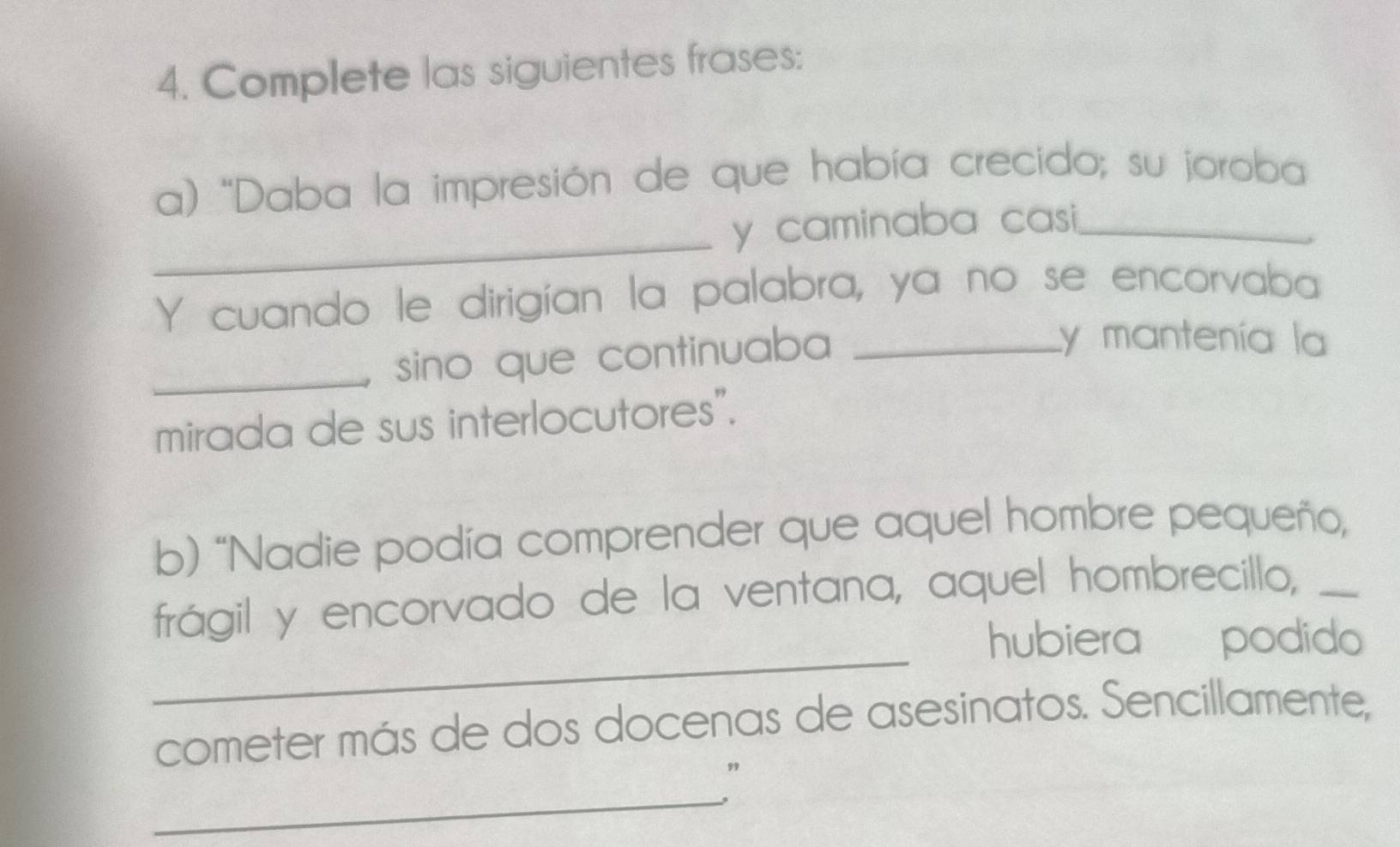 Complete las siguientes frases: 
a) "Daba la impresión de que había crecido; su joroba 
_y caminaba casi ._ 
Y cuando le dirigían la palabra, ya no se encorvaba 
_ sino que continuaba _ 
y mantenía la 
mirada de sus interlocutores". 
b) “Nadie podía comprender que aquel hombre pequeño, 
_ 
frágil y encorvado de la ventana, aquel hombrecillo,_ 
hubiera podido 
cometer más de dos docenas de asesinatos. Sencillamente, 
_