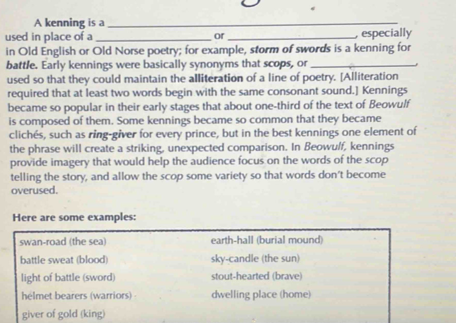 A kenning is a_
_
used in place of a _or_ , especially
in Old English or Old Norse poetry; for example, storm of swords is a kenning for
battle. Early kennings were basically synonyms that scops, or_
used so that they could maintain the alliteration of a line of poetry. [Alliteration
required that at least two words begin with the same consonant sound.] Kennings
became so popular in their early stages that about one-third of the text of Beowulf
is composed of them. Some kennings became so common that they became
clichés, such as ring-giver for every prince, but in the best kennings one element of
the phrase will create a striking, unexpected comparison. In Beowulf, kennings
provide imagery that would help the audience focus on the words of the scop
telling the story, and allow the scop some variety so that words don't become
overused.
Here are some examples:
swan-road (the sea) earth-hall (burial mound)
battle sweat (blood) sky-candle (the sun)
light of battle (sword) stout-hearted (brave)
helmet bearers (warriors) dwelling place (home)
giver of gold (king)