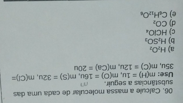 Calcule a massa molecular de cada uma das
substâncias a seguir.
Use: m(H)=1u, m(O)=16u, m(S)=32u, m(Cl)=
35u, m(C)=12u, m(Ca)=20u
a) H_2O_2
b) H_2SO_3
c) HClO_4
d) CO_2
e) C_6H_12O_6