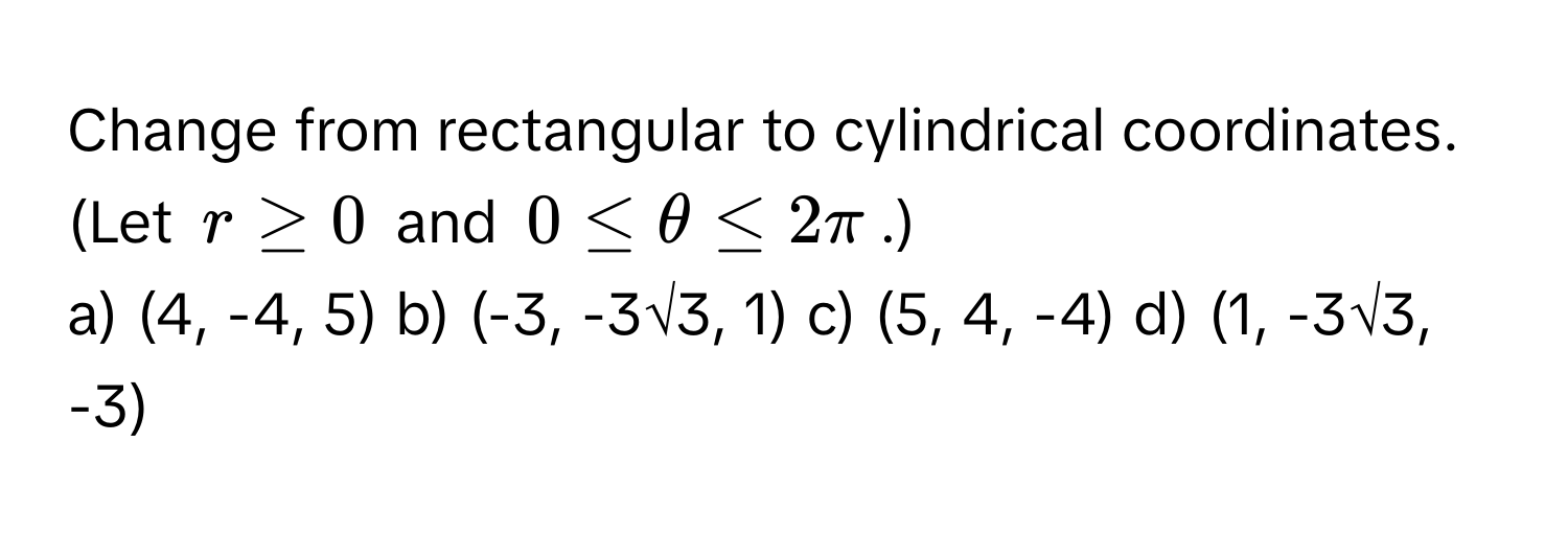 Change from rectangular to cylindrical coordinates. (Let $r ≥ 0$ and $0 ≤ θ ≤ 2π$.)

a) (4, -4, 5) b) (-3, -3√3, 1) c) (5, 4, -4) d) (1, -3√3, -3)