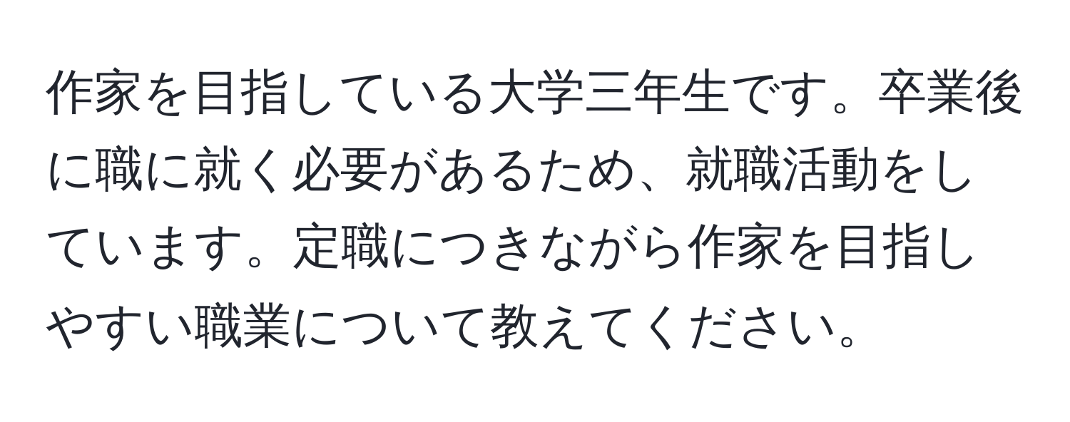 作家を目指している大学三年生です。卒業後に職に就く必要があるため、就職活動をしています。定職につきながら作家を目指しやすい職業について教えてください。