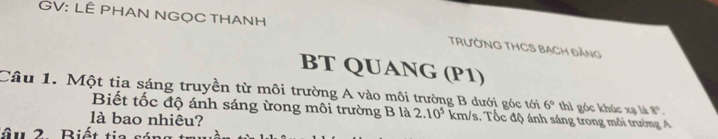 GV: LÊ PHAN NGỌC THANH TRƯỜNG THCS BẠCH ĐĂNG 
BT QUANG (P1) 
Câu 1. Một tia sáng truyền từ môi trường A vào môi trường B dưới góc tới 6° thì góc khúc xạ là 8°. 
Biết tốc độ ánh sáng ừong môi trường B là 2.10^5 km/s. Tốc độ ánh sáng trong môi trường A 
là bao nhiêu? 
ậu 2 Biết tia sáng