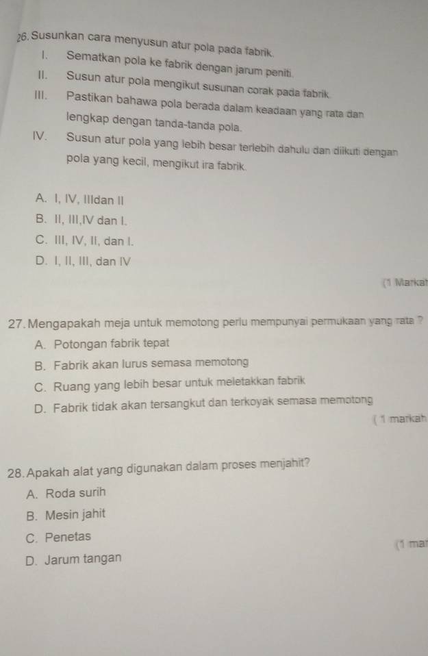 Susunkan cara menyusun atur pola pada fabrik.
I. Sematkan pola ke fabrik dengan jarum peniti
II. Susun atur pola mengikut susunan corak pada fabrik
III. Pastikan bahawa pola berada dalam keadaan yang rata dan
lengkap dengan tanda-tanda pola.
IV. Susun atur pola yang lebih besar terlebih dahulu dan diikuti dengan
pola yang kecil, mengikut ira fabrik.
A. I, IV, IIIdan II
B. II, III,IV dan I.
C. III, IV, II, dan I.
D. I, II, III, dan IV
(1 Markat
27. Mengapakah meja untuk memotong periu mempunyai permukaan yang rata ?
A. Potongan fabrik tepat
B. Fabrik akan lurus semasa memotong
C. Ruang yang lebih besar untuk meletakkan fabrik
D. Fabrik tidak akan tersangkut dan terkoyak semasa memotong
( 1 markah
28. Apakah alat yang digunakan dalam proses menjahit?
A. Roda surih
B. Mesin jahit
C. Penetas
(1 ma
D. Jarum tangan