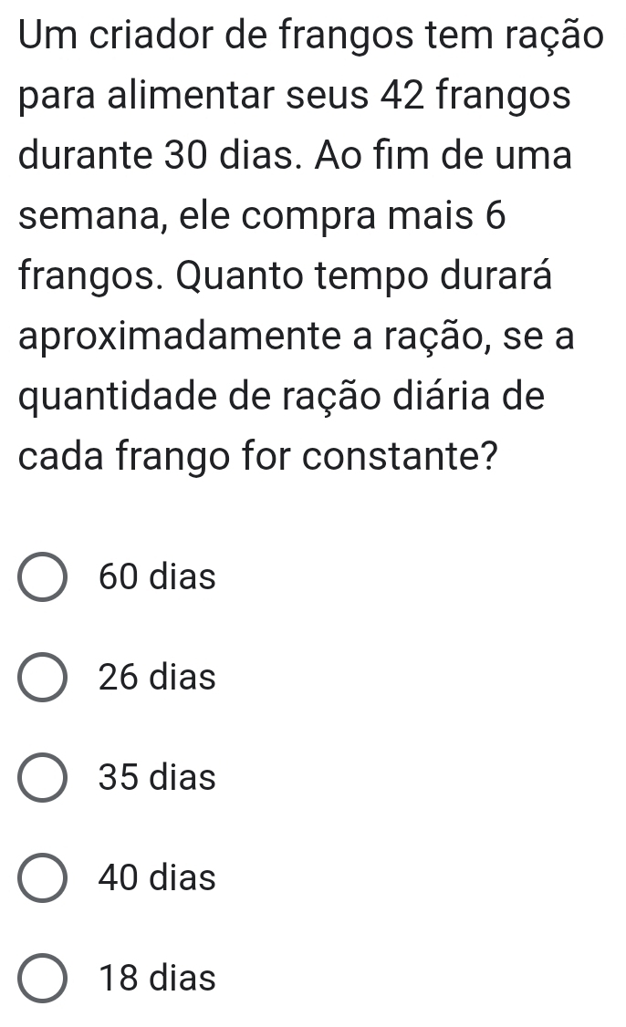 Um criador de frangos tem ração
para alimentar seus 42 frangos
durante 30 dias. Ao fim de uma
semana, ele compra mais 6
frangos. Quanto tempo durará
aproximadamente a ração, se a
quantidade de ração diária de
cada frango for constante?
60 dias
26 dias
35 dias
40 dias
18 dias