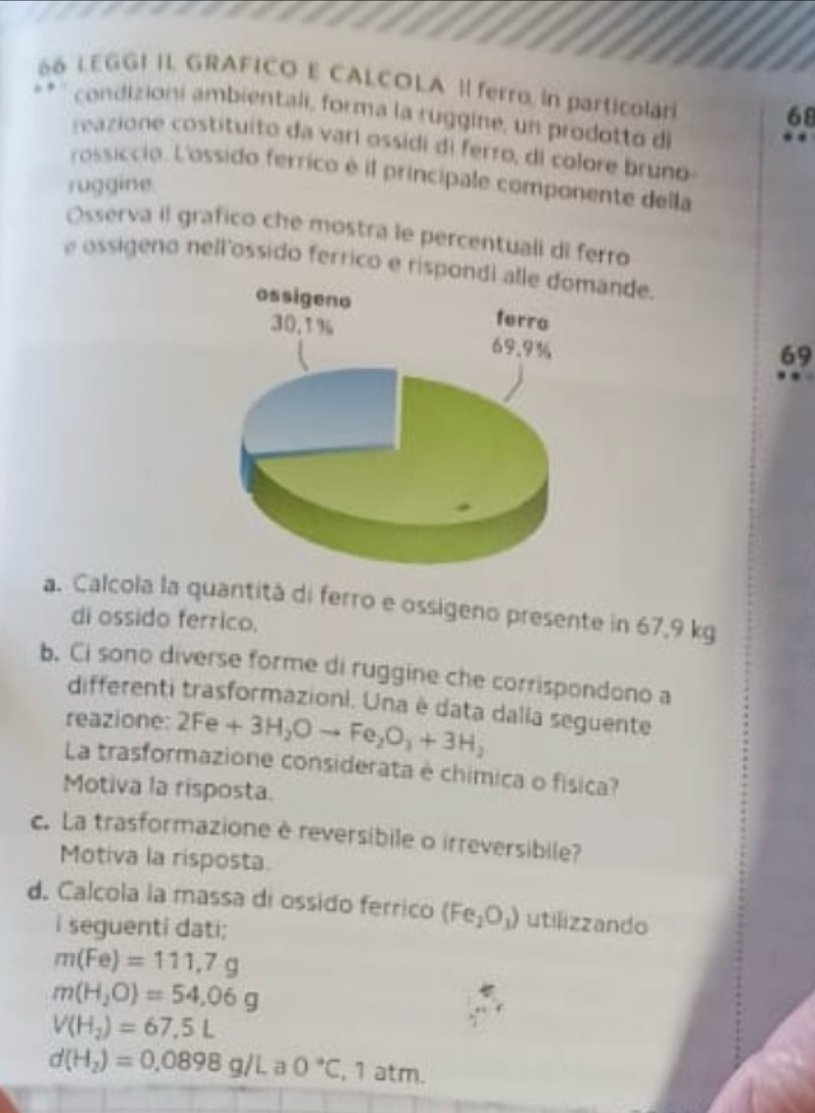 é6 LEGGI II. GRAFICO E CALCOLA Il ferro, in particolar 
68 
condizioni ambientali, forma la ruggine, un prodotto di 
reazione costituito da varí ossidi di ferro, di colore bruno 
rossiccio. L'ossido ferrico é il principale componente della 
ruggine. 
Osserva il grafico che mostra le percentuali di ferro 
e ossigeno nell'ossido ferrico e rispondi alle domande. 
ossigeno ferro
30.1% 69.9%
69 
a. Calcola la quantità di ferro e ossigeno presente in 67,9 kg
di ossido ferrico. 
b. Ci sono diverse forme di ruggine che corrispondono a 
differenti trasformazioni. Una è data dalla seguente 
reazione: 2Fe+3H_2Oto Fe_2O_3+3H_2
La trasformazione considerata è chimica o física? 
Motiva la risposta. 
c. La trasformazione è reversibile o irreversibile? 
Motiva la risposta. 
d. Calcola la massa di ossido ferrico (Fe_2O_3) utilizzando 
i seguenti dati;
m(Fe)=111.7g
m(H_2O)=54.06g
V(H_2)=67.5L
d(H_2)=0.0898g/L a 0°C , 1 atm.