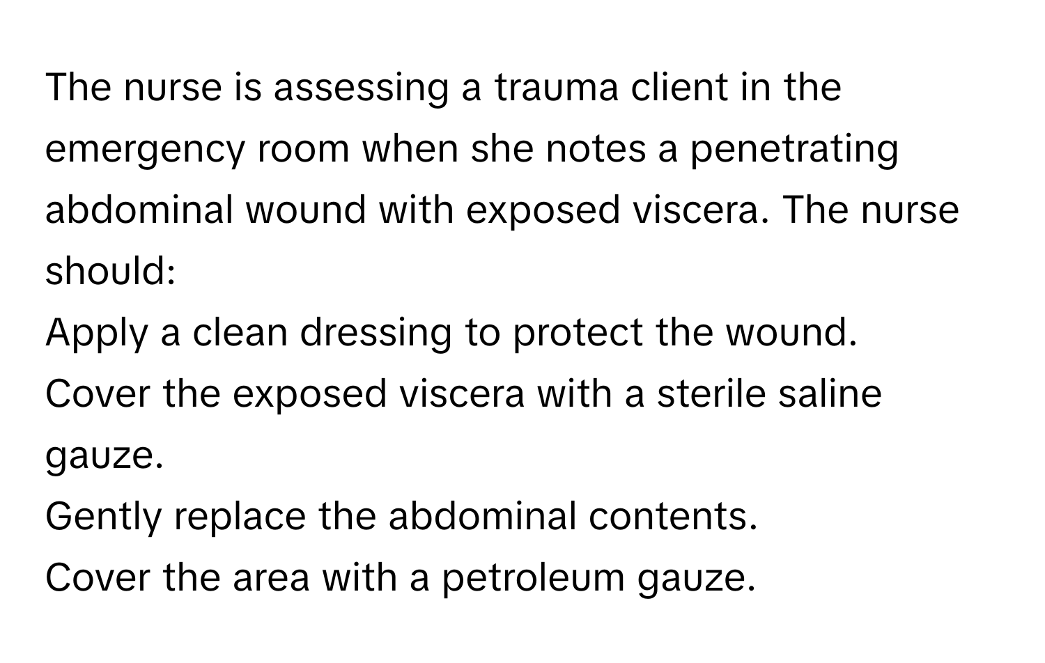 The nurse is assessing a trauma client in the emergency room when she notes a penetrating abdominal wound with exposed viscera. The nurse should:

Apply a clean dressing to protect the wound.
Cover the exposed viscera with a sterile saline gauze.
Gently replace the abdominal contents.
Cover the area with a petroleum gauze.