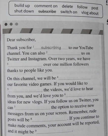 build up comment on delete follow post 
shut down subscribe switch on vlog about 
Dear subscriber, 
Thank you for _subscribing._ to our YouTube 
channel. You can also ²_ us on 
Twitter and Instagram. Over two years, we have 
3_ over one million followers 
thanks to people like you. 
On this channel, we will be _ 
our favorite video games. If you would like to 
5 
_the videos, we’d love to hear 
from you, and we’d love you to ‘_ 
ideas for new vlogs. If you follow us on Twitter, you 
can 7_ the option to receive new 
messages from us on your screen. Remember, rude 
posts will be §_ 
. If you continue to 
make rude comments, your account will be reported, 
and it might be ?_ 
.