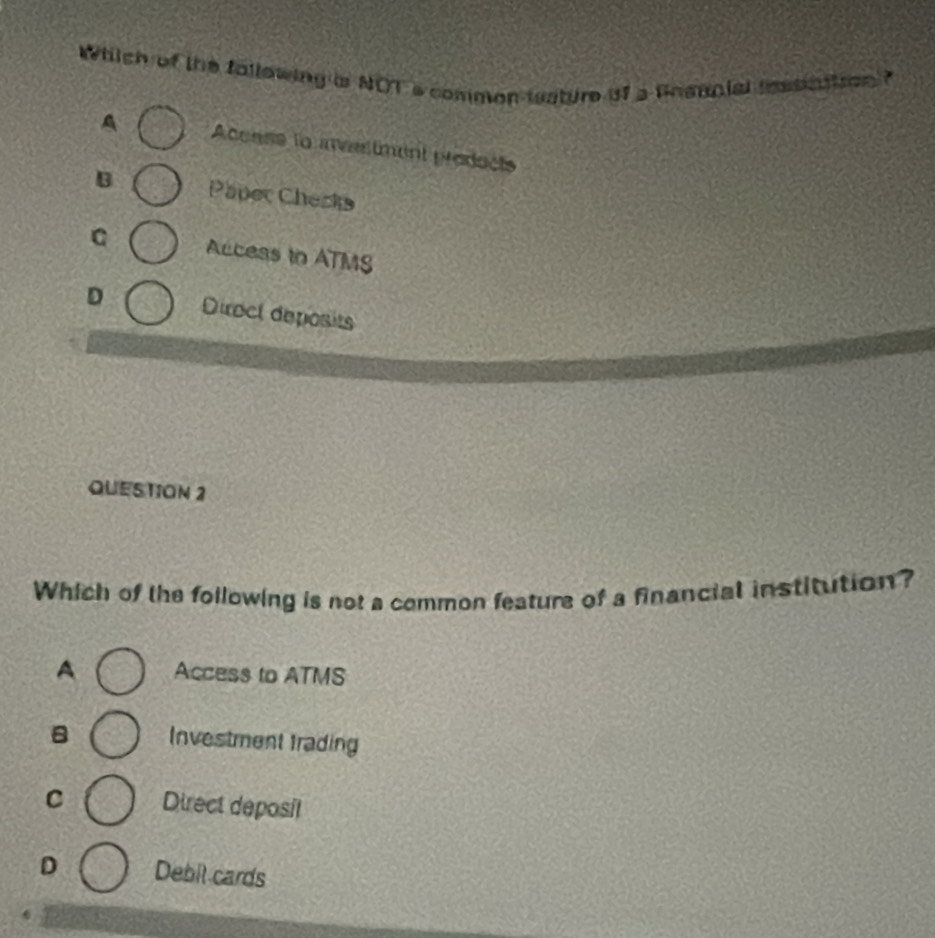 Which of the fallowing is NOT s common teature of a Bnsanial imsaation 7
A Aceass to invertment prodocts
B Paper Checks
C Access to ATMS
D Diroct deposits
QUESTION 2
Which of the following is not a common feature of a financial institution?
A Access to ATMS
B Investment trading
C Direct deposil
D Debil cards