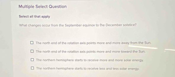 Multiple Select Question
Select all that apply
What changes occur from the September equinox to the December solstice?
The north end of the rotation axis points more and more away from the Sun.
The north end of the rotation axis points more and more toward the Sun.
The northern hemisphere starts to receive more and more solar energy.
The northern hemisphere starts to receive less and less solar energy.