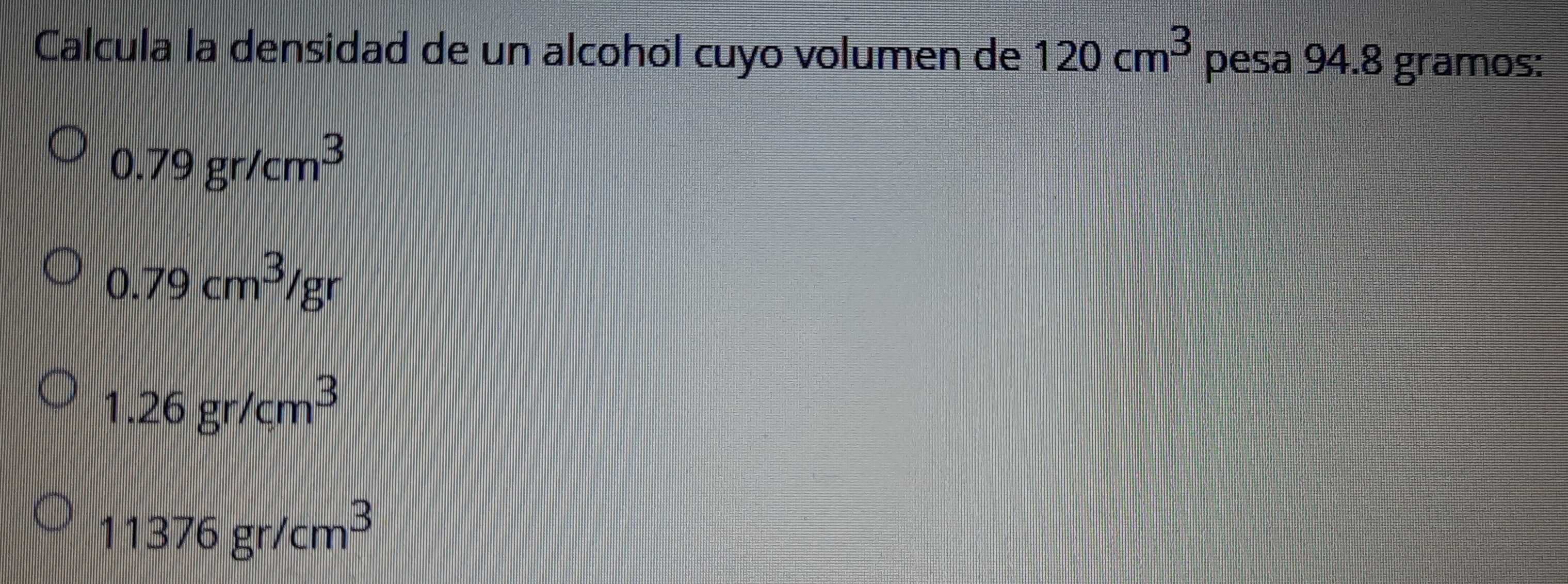 Calcula la densidad de un alcohól cuyo volumen de 120cm^3 pesa 94.8 gramos :
0.79gr/cm^3
0.79cm^3/gr
1.26gr/cm^3
11376gr/cm^3