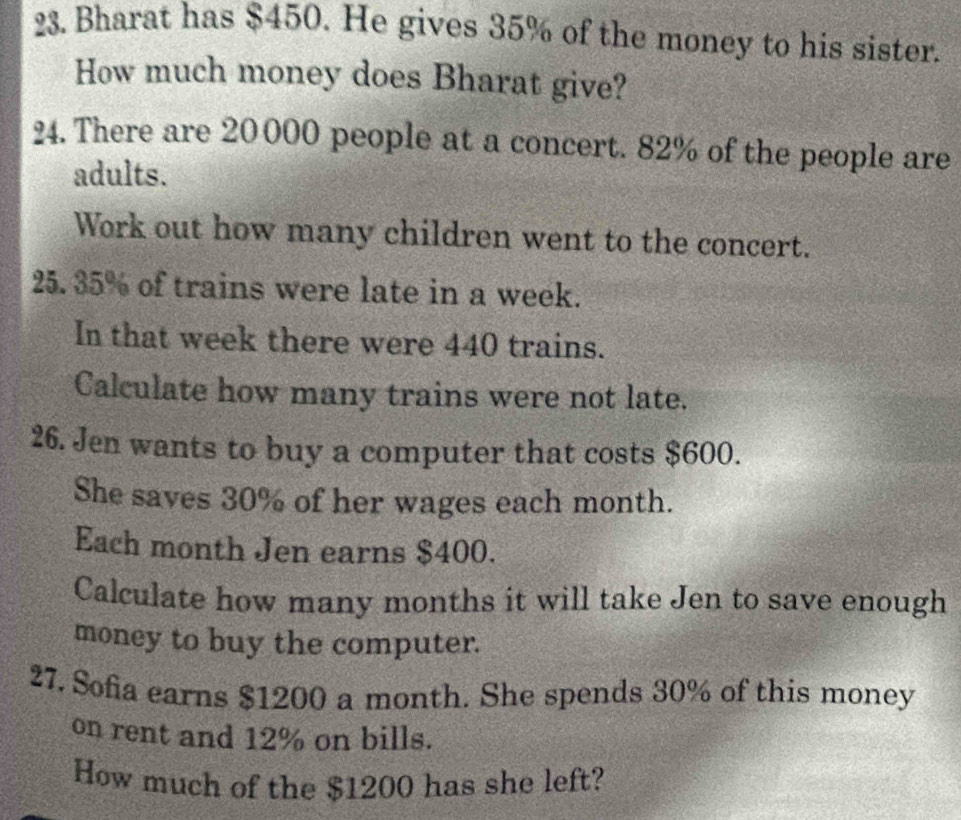 Bharat has $450. He gives 35% of the money to his sister. 
How much money does Bharat give? 
24. There are 20 000 people at a concert. 82% of the people are 
adults. 
Work out how many children went to the concert. 
25. 35% of trains were late in a week. 
In that week there were 440 trains. 
Calculate how many trains were not late. 
26. Jen wants to buy a computer that costs $600. 
She saves 30% of her wages each month. 
Each month Jen earns $400. 
Calculate how many months it will take Jen to save enough 
money to buy the computer. 
27. Sofia earns $1200 a month. She spends 30% of this money 
on rent and 12% on bills. 
How much of the $1200 has she left?