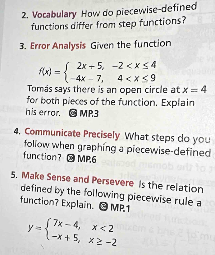 Vocabulary How do piecewise-defined
functions differ from step functions?
3. Error Analysis Given the function
f(x)=beginarrayl 2x+5,-2
Tomás says there is an open circle at x=4
for both pieces of the function. Explain
his error. MP.3
4. Communicate Precisely What steps do you
follow when graphing a piecewise-defined
function? © MP.6
5. Make Sense and Persevere Is the relation
defined by the following piecewise rule a
function? Explain. @ MP1
y=beginarrayl 7x-4,x<2 -x+5,x≥ -2endarray.