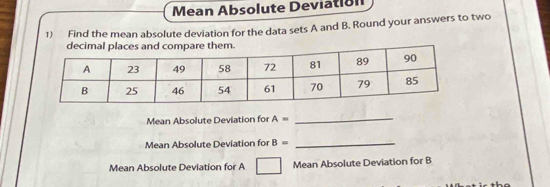 Mean Absolute Deviation 
1) Find the mean absolute deviation for the data sets A and B. Round your answers to two 
. 
Mean Absolute Deviation for A=
_ 
Mean Absolute Deviation for B=
_ 
Mean Absolute Deviation for A Mean Absolute Deviation for B