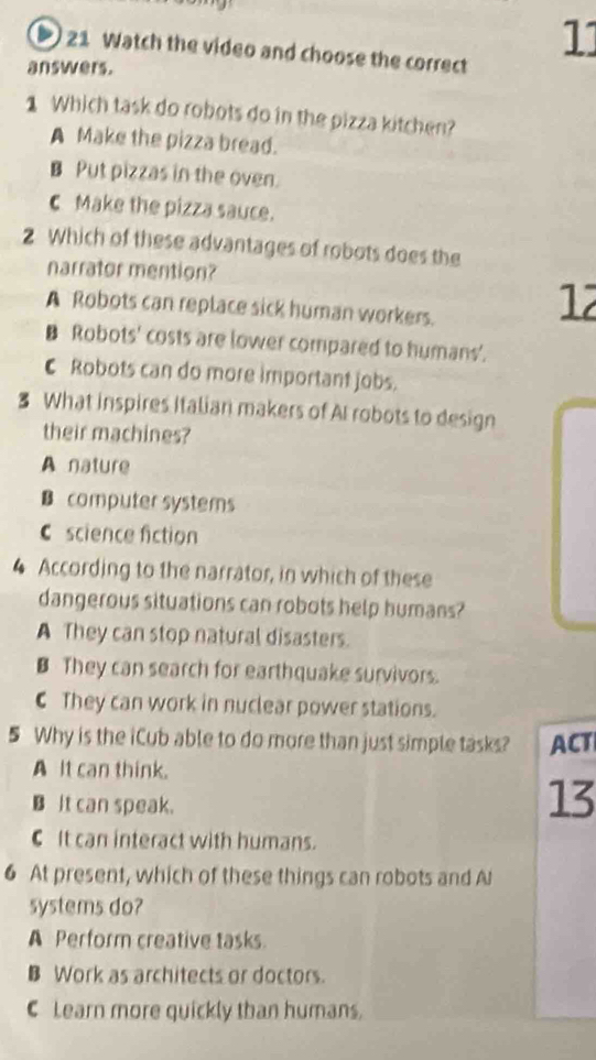 Watch the video and choose the correct
11
answers.
1 Which task do robots do in the pizza kitchen?
A Make the pizza bread.
B Put pizzas in the oven.
C Make the pizza sauce.
2 Which of these advantages of robots does the
narrator mention?
A Robots can replace sick human workers.
12
B Robots' costs are lower compared to humans'.
C Robots can do more important jobs.
₹ What inspires Italian makers of AI robots to design
their machines?
A nature
B computer systems
C science fiction
4 According to the narrator, in which of these
dangerous situations can robots help humans?
A They can stop natural disasters.
B They can search for earthquake survivors.
C They can work in nuclear power stations.
5 Why is the iCub able to do more than just simple tasks? ACT
A It can think.
B It can speak.
13
C It can interact with humans.
6 At present, which of these things can robots and Al
systems do?
A Perform creative tasks.
B Work as architects or doctors.
C Learn more quickly than humans.