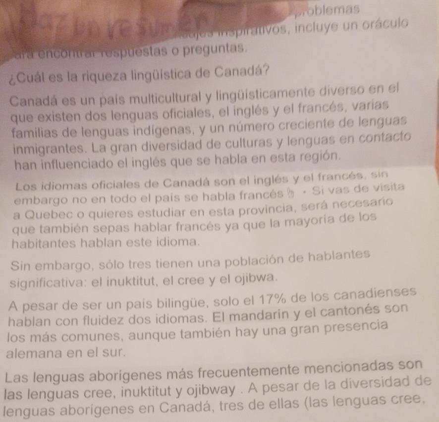 problemas 
ajes inspirativos, incluye un oráculo 
ara encontrar respuestas o preguntas. 
¿Cuál es la riqueza lingüística de Canadá? 
Canadá es un país multicultural y lingüísticamente diverso en el 
que existen dos lenguas oficiales, el inglés y el francés, varias 
familias de lenguas indígenas, y un número creciente de lenguas 
inmigrantes. La gran diversidad de culturas y lenguas en contacto 
han influenciado el inglés que se habla en esta región. 
Los idiomas oficiales de Canadá son el inglés y el francés, sin 
embargo no en todo el país se habla francés☝ · Si vas de visita 
a Quebec o quieres estudiar en esta provincia, será necesario 
que también sepas hablar francés ya que la mayoría de los 
habitantes hablan este idioma. 
Sin embargo, sólo tres tienen una población de hablantes 
significativa: el inuktitut, el cree y el ojibwa. 
A pesar de ser un país bilingüe, solo el 17% de los canadienses 
hablan con fluidez dos idiomas. El mandarín y el cantonés son 
los más comunes, aunque también hay una gran presencia 
alemana en el sur. 
Las lenguas aborígenes más frecuentemente mencionadas son 
las lenguas cree, inuktitut y ojibway . A pesar de la diversidad de 
lenguas aborígenes en Canadá, tres de ellas (las lenguas cree,