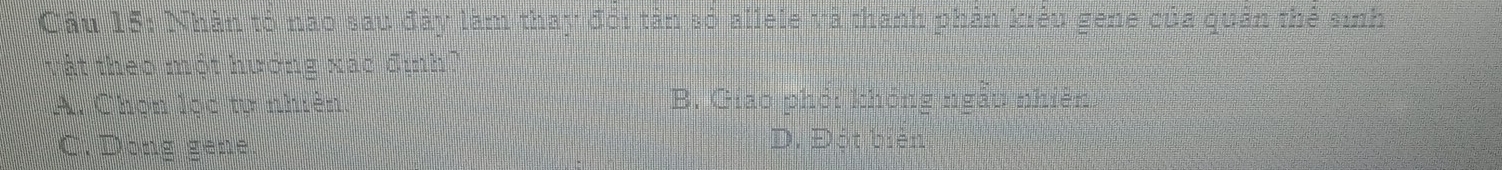 Nhân tỏ nào sau đây làm thay đổi tân số allele và thành phân kiêu gene của quân thể sinh
Tật theo một hướng xác định
A. Chọn lọc tự nhiên. B. Giao phỏi không ngẫu nhiên
C. Dong gene. D. Đột biên