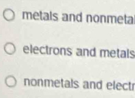 metals and nonmeta 
electrons and metals 
nonmetals and electr