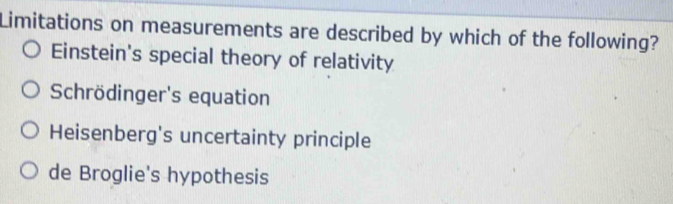 Limitations on measurements are described by which of the following?
Einstein's special theory of relativity
Schrödinger's equation
Heisenberg's uncertainty principle
de Broglie's hypothesis