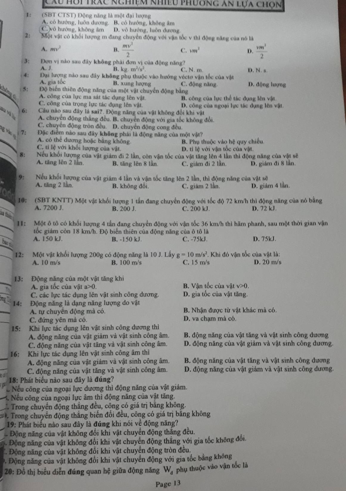 Cầu Hỗi trác nghiệm nhiều phương an lựa chọn
1: (SBT CTST) Động năng là một đại lượng
A. có hướng, luôn dương. B. có hướng, không âm
C. vô hướng, không âm D. vô hướng, luôn dương
2: Một vật có khối lượng m đang chuyển động với vận tốc v thì động năng của nó là
A. mv^2 B.  mv^2/2  C. vm^2 D.  vm^3/2 
3: Đơn vị nào sau đây không phải đơn vị của động năng?
A. J. B. kg· m^2/s^2. C. N. m. D. N. s.
4: Đại lượng nào sau đây không phụ thuộc vào hướng véctơ vận tốc của vật
A. gia tốc B. xung lượng C. động năng. D. động lượng
5: Độ biến thiên động năng của một vật chuyển động bằng
thông t A. công của lực ma sát tác dụng lên vật. B. công của lực thể tác dụng lên vật
C. công của trọng lực tác đụng lên vật. D. công của ngoại lực tác dụng lên vật.
au và 
6: Câu nào sau đây là sai?. Động năng của vật không đổi khi vật
A. chuyển động thắng đều. B. chuyển động với gia tốc không đổi,
C. chuyên động tròn đều. D. chuyển động cong đều.
ng vào v 7: Đặc điểm nào sau đây không phải là động năng của một vật?
A. có thể đương hoặc bằng không B. Phụ thuộc vào hệ quy chiếu
C. tỉ lệ với khối lượng của vật. D. tỉ lệ với vận tốc của vật.
8: Nếu khối lượng của vật giảm đi 2 lần, còn vận tốc của vật tăng lên 4 lần thì động năng của vật sẽ
A. tăng lên 2 lần B. tăng lên 8 lần C. giảm đi 2 lần. D. giảm đi 8 lần.
9: Nếu khối lượng của vật giám 4 lần và vận tốc tăng lên 2 lần, thì động năng của vật sẽ
A. tăng 2 lần. B. không đổi. C. giảm 2 lần. D. giảm 4 lần.
10: (SBT KNTT) Một vật khối lượng 1 tấn đang chuyển động với tốc độ 72 km/h thì động năng của nó bằng
A. 7200 J. B. 200 J. C. 200 kJ. D. 72 kJ.
ta thiế
11: Một ô tô có khối lượng 4 tấn đang chuyển động với vận tốc 36 km/h thì hãm phanh, sau một thời gian vận
tốc giảm còn 18 km/h. Độ biển thiên của động năng của ô tô là
A. 150 kJ. B. -150 kJ. C. -75kJ. D. 75kJ.
bas s
12: Một vật khối lượng 200g có động năng là 10 J. Lấy g=10m/s^2. Khi đó vận tốc của vật là:
A. 10 m/s B. 100 m/s C. 15 m/s D. 20 m/s
13: Động năng của một vật tăng khi
_
A. gia tốc của vật a>0. B. Vận tốc của vật v>0.
C. các lực tác dụng lên vật sinh công dương. D. gia tốc của vật tăng.
14: Động năng là dạng năng lượng do vật
_
A. tự chuyển động mà có. B. Nhận được từ vật khác mà có.
_
C. đứng yên mà có. D. va chạm mà có.
15: Khi lực tác dụng lên vật sinh công dương thì
A. động năng của vật giảm và vật sinh công âm. B. động năng của vật tăng và vật sinh công dương
C. động năng của vật tăng và vật sinh công âm. D. động năng của vật giảm và vật sinh công dương.
_
16: Khi lực tác dụng lên vật sinh công âm thì
A. động năng của vật giảm và vật sinh công âm.  B. động năng của vật tăng và vật sinh công dương
n o C. động năng của vật tăng và vật sinh công âm. D. động năng của vật giảm và vật sinh công dương.
18: Phát biểu nào sau đây là đúng?
Nếu công của ngoại lực dương thì động năng của vật giảm.
3. Nếu công của ngoại lực âm thì động năng của vật tăng.
Trong chuyển động thắng đều, công có giá trị bằng không.
:    Trong chuyển động thắng biến đổi đều, công có giá trị bằng không
19: Phát biểu nào sau đây là đúng khi nói về động năng?
Động năng của vật không đổi khi vật chuyển động thắng đều.
Động năng của vật không đối khi vật chuyển động thắng với gia tốc không đổi.
Động năng của vật không đổi khi vật chuyển động tròn đều.
Đ. Động năng của vật không đổi khi vật chuyển động với gia tốc bằng không
20: Đồ thị biểu diễn đúng quan hệ giữa động năng W_d phụ thuộc vào vận tốc là
Page 13