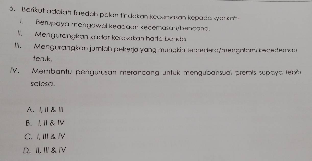 Berikut adalah faedah pelan tindakan kecemasan kepada syarikat:-
I. Berupaya mengawal keadaan kecemasan/bencana.
II. Mengurangkan kadar kerosakan harta benda.
III. Mengurangkan jumlah pekerja yang mungkin tercedera/mengalami kecederaan
teruk.
IV. Membantu pengurusan merancang untuk mengubahsuai premis supaya lebih
selesa.
A. I,Ⅱ&Ⅲ
B. I,I&ⅣV
C. I, I & ⅣV
D. II, I & ⅣV