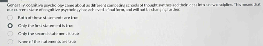 Generally, cognitive psychology came about as different competing schools of thought synthesized their ideas into a new discipline. This means that
our current state of cognitive psychology has achieved a fınal form, and will not be changing further.
Both of these statements are true
Only the first statement is true
Only the second statement is true
None of the statements are true