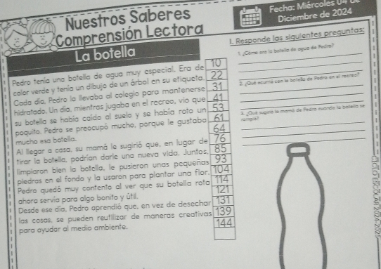 Nuestros Saberes Fcha: Miércoles U 4 
1 
Comprensión Lectora Diciembre de 2024
La botella I. Responde las siguientes preguntas; 1 
1. ¿Cómo ara la bolela de agua de Fedro? | 
1
10
Pedro tenía una botella de agua muy especial. Era de_ 
_ 
2. ¿Qué ecurnó con la botella de Pedra en el recreo 1
color verde y tenía un dibujo de un árbol en su etiqueta. 22 I 
I 
1 Cada día, Pedro la llevaba al colegio para mantenerse 31 ___ 
I 
hidratado. Un día, mientras jugaba en el recreo, vio que 41
i 
su botella se había caído al suelo y se había roto un 53 3. ¿Qué sugirió la mara de Pedro cuarda la bollella se 
poquito. Pedro se preocupó mucho, porque le gustaba 61 __ 
nampla? 
1
64
1 mucho esa botella. 
Al llegar a casa, su mamá le sugirió que, en lugar de 76 _ 
| tirar la botella, podrían darle una nueva vida, Juntos, 85
1
I
93
limpiaron bien la botella, le pusieron unas pequeñas 104
| 
1 piedras en el fondo y la usaron para plantar una flor. 114
Pedro quedó muy contento al ver que su botella rota 
ahora servía para algo bonito y útil. 121
[ Desde ese día, Pedro aprendió que, en vez de desechar 131
las cosas, se pueden reutilizar de maneras creativas 139
para ayudar al medio ambiente. 144