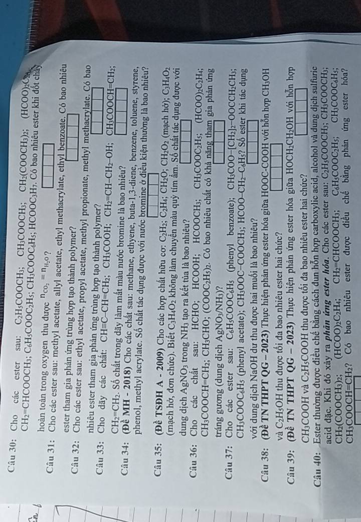 Cho các ester sau: C_2H_5COOCH_3;CH_3COOCH_3; ^circ  CH_2(COOCH_3)_2; (HCOO)_2C_28
CH_2=CHCOOCH_3;C_6H_5COOC_2H_5;CH_3COOC_6H_5;HCOOC_3H_7. Có bao nhiêu ester khi đốt chây
hoàn toàn trong oxygen thu được n_CO_2=n_H_2O ?
Câu 31: Cho các ester sau: methyl acetate, allyl acetate, ethyl methacrylate, ethyl benzoate. Có bao nhiêu
ester tham gia phản ứng trùng hợp tạo thành polymer?
Câu 32: Cho các ester sau: ethyl acetate, propyl acetate, methyl propionate, methyl methacrylate. Có bao
nhiêu ester tham gia phản ứng trùng hợp tạo thành polymer?
Câu 33: Cho dãy các chất: CHequiv C-CH=CH_2;CH_3COOH;CH_2=CH-CH_2-OH;CH_3COOCH=CH_2;
CH_2=CH_2. Số chất trong dãy làm mất màu nước bromine là bao nhiêu?
Câu 34: (Đề MH - 2 018 8) Cho các chất sau: methane, ethyene, buta-1,3-diene, benzene, toluene, styrene,
phenol, methyl acrylate. Số chất tác dụng được với nước bromine ở điều kiện thường là bao nhiêu?
Câu 35: (Đề TSĐH A - 2009) Cho các hợp chất hữu cơ: C_2H_2;C_2H_4;CH_2O;CH_2O_2 (n achho): C_3H_4O_2
(mạch hở, đơn chức). Biết C_3H_4O_2 không làm chuyền màu quỳ tím ẩm. Số chất tác dụng được với
dung dịch AgNO_3 trong NH_3 tạo ra kết tủa là bao nhiêu?
Câu 36: Cho các chất sau: HCHO; HCOOH; HCOOCH h: C H_3COOC_2H_5;(HCOO)_2C_2H_4;
CH_3COOCH=CH_2;CH_3CHO;(COOC_2H_5)_2. Có bao nhiêu chất có khả năng tham gia phản ứng
tráng gương (dung dịch AgNO_3/NH_3) ?
Câu 37: Cho các ester sau: C_6H_5COOC_6H_5 (phenyl benzoate); CH_3COO-[CH_2]_2-OOCCH_2CH_3;
CH_3COOC_6H_5 (phenyl acetate); CH_3OOC-COOCH_3;HCOO-CH_2-C_6H_5? ? Số ester khi tác dụng
với dung dịch NaOH dư thu được hai muối là bao nhiêu?
Câu 38: (Đề TN THPT QG - 2023) Thực hiện phản ứng ester hóa giữa HOOC-COOH với hỗn hợp CH_3OI
và C_2H_5OH thu được tối đa bao nhiêu ester hai chức?
Câu 39: (Đề TN THPT QG -2023) 0 Thực hiện phản ứng ester hóa giữa HOCH_2CH_2OH với hỗn hợp
CH₃COOH và C_2H_5;COOH thu được tối đa bao nhiêu ester hai chức?
Câu 40: Ester thường được điều chế bằng cách đun hỗn hợp carboxylic acid, alcohol và dung dịch sulfuric
acid đặc. Khi đó xảy ra phân ứng ester hóa. Cho các ester sau: C_2H_5COOCH_3;CH_3COOC Hạ;
CH₂(COOCH₃)2; (HCOO)_2C_2H_4;CH_2=CHCOOCH_3; C_6H_5COOC_2H_5;CH_3COOC_6H_5
CH₃ COOCH=CH_2 ? Có bao nhiêu ester được điều chế bằng phản ứng ester hóa?