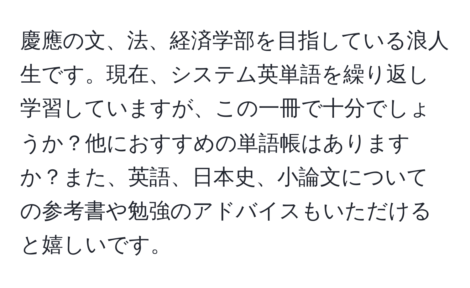 慶應の文、法、経済学部を目指している浪人生です。現在、システム英単語を繰り返し学習していますが、この一冊で十分でしょうか？他におすすめの単語帳はありますか？また、英語、日本史、小論文についての参考書や勉強のアドバイスもいただけると嬉しいです。