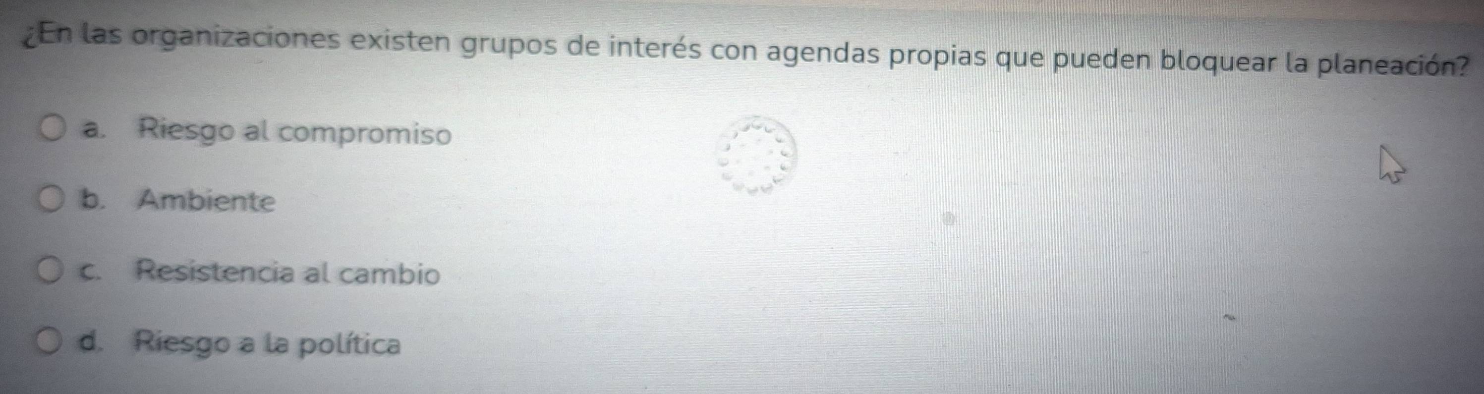 ¿En las organizaciones existen grupos de interés con agendas propias que pueden bloquear la planeación?
a. Riesgo al compromiso
b. Ambiente
c. Resistencia al cambio
d. Riesgo a la política