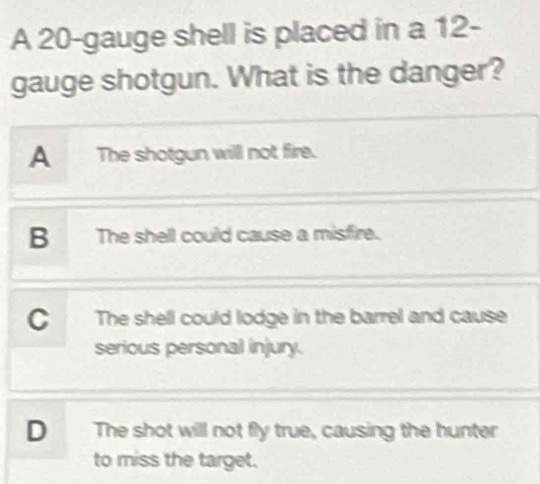 A 20 -gauge shell is placed in a 12-
gauge shotgun. What is the danger?
A The shotgun will not fire.
B The shell could cause a misfire.
CThe shell could lodge in the barrel and cause
serious personal injury.
D The shot will not fly true, causing the hunter
to miss the target.