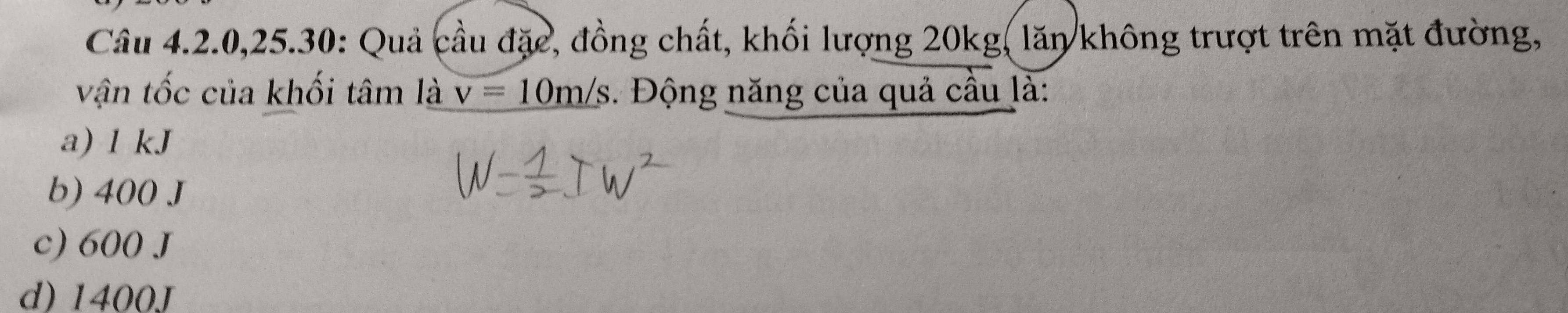 Câu 4.2.0, 25.30: Quả cầu đặc, đồng chất, khối lượng 20kg, lăn không trượt trên mặt đường,
vận tốc của khối tâm là v=10m/s. Động năng của quả cầu là:
a) 1 kJ
b) 400 J
c) 600 J
d) 1400J