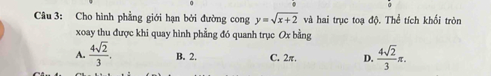 0
。
。
Câu 3: Cho hình phẳng giới hạn bởi đường cong y=sqrt(x+2) và hai trục toạ độ. Thể tích khối tròn
xoay thu được khi quay hình phẳng đó quanh trục Ox bằng
A.  4sqrt(2)/3 . B. 2. C. 2π. D.  4sqrt(2)/3 π.