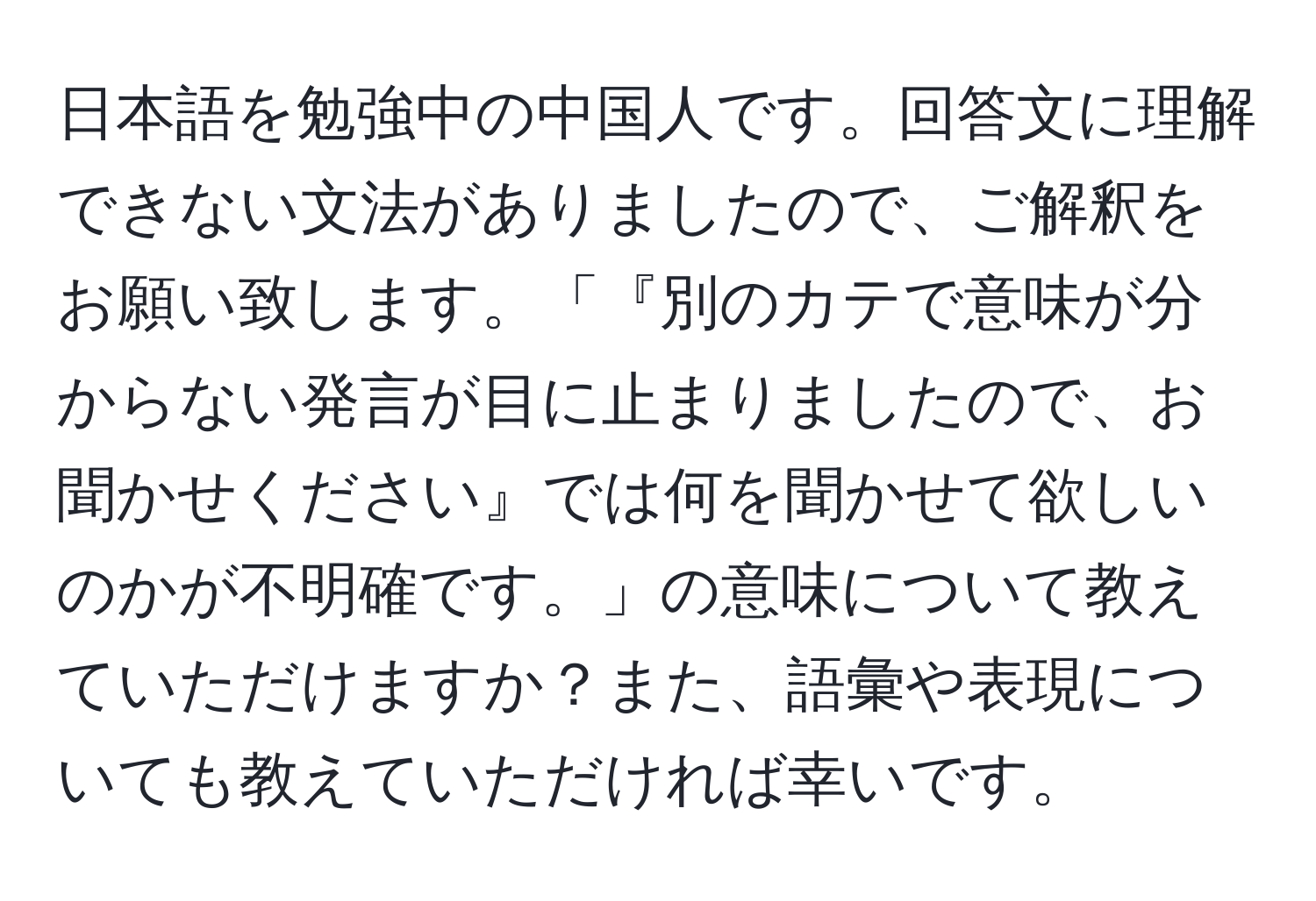 日本語を勉強中の中国人です。回答文に理解できない文法がありましたので、ご解釈をお願い致します。「『別のカテで意味が分からない発言が目に止まりましたので、お聞かせください』では何を聞かせて欲しいのかが不明確です。」の意味について教えていただけますか？また、語彙や表現についても教えていただければ幸いです。