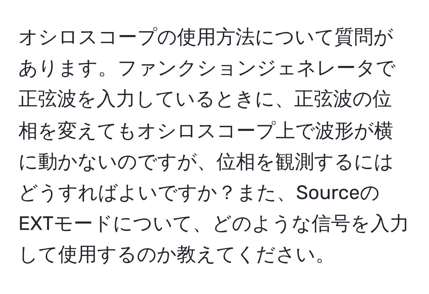 オシロスコープの使用方法について質問があります。ファンクションジェネレータで正弦波を入力しているときに、正弦波の位相を変えてもオシロスコープ上で波形が横に動かないのですが、位相を観測するにはどうすればよいですか？また、SourceのEXTモードについて、どのような信号を入力して使用するのか教えてください。