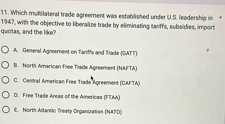 Which multilateral trade agreement was established under U.S. leadership in *
1947, with the objective to liberalize trade by eliminating tariffs, subsidies, import
quotas, and the like?
A. General Agreement on Tariffs and Trade (GATT)
B. North American Free Trade Agreement (NAFTA)
C. Central American Free Trade Agreement (CAFTA)
D. Free Trade Areas of the Americas (FTAA)
E. North Atlantic Treaty Organization (NATO)