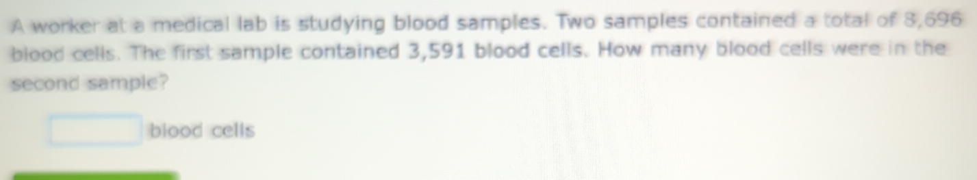 A worker at a medical lab is studying blood samples. Two samples contained a total of 3,696
blood cells. The first sample contained 3,591 blood cells. How many blood cells were in the 
second sample? 
□ blood cells